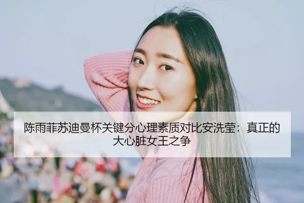 陈雨菲苏迪曼杯关键分心理素质对比安洗莹：真正的大心脏女王之争