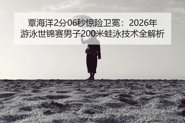 覃海洋2分06秒惊险卫冕：2026年游泳世锦赛男子200米蛙泳技术全解析